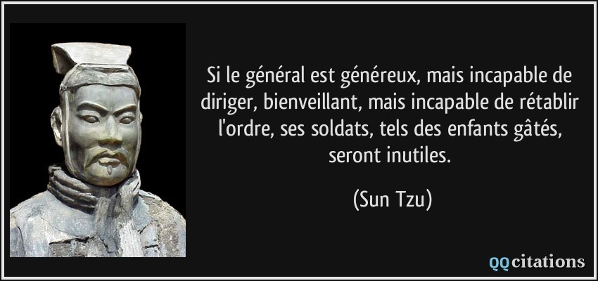 Si le général est généreux, mais incapable de diriger, bienveillant, mais incapable de rétablir l'ordre, ses soldats, tels des enfants gâtés, seront inutiles.  - Sun Tzu