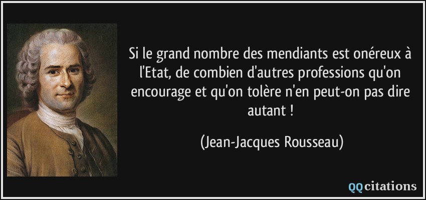 Si le grand nombre des mendiants est onéreux à l'Etat, de combien d'autres professions qu'on encourage et qu'on tolère n'en peut-on pas dire autant !  - Jean-Jacques Rousseau