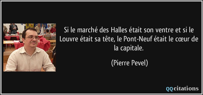 Si le marché des Halles était son ventre et si le Louvre était sa tête, le Pont-Neuf était le cœur de la capitale.  - Pierre Pevel