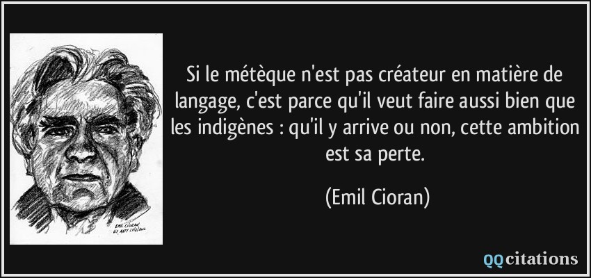 Si le métèque n'est pas créateur en matière de langage, c'est parce qu'il veut faire aussi bien que les indigènes : qu'il y arrive ou non, cette ambition est sa perte.  - Emil Cioran