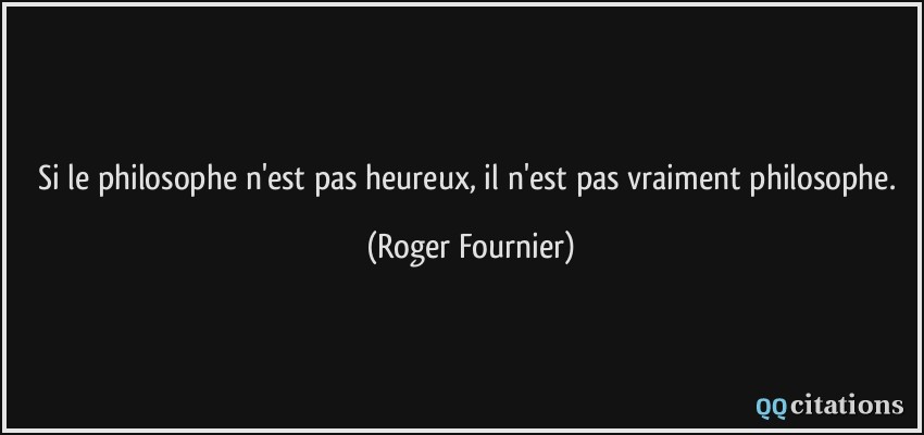 Si le philosophe n'est pas heureux, il n'est pas vraiment philosophe.  - Roger Fournier