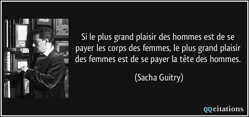 Si le plus grand plaisir des hommes est de se payer les corps des femmes, le plus grand plaisir des femmes est de se payer la tête des hommes.  - Sacha Guitry