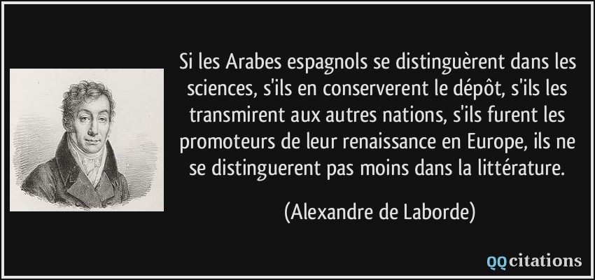 Si les Arabes espagnols se distinguèrent dans les sciences, s'ils en conserverent le dépôt, s'ils les transmirent aux autres nations, s'ils furent les promoteurs de leur renaissance en Europe, ils ne se distinguerent pas moins dans la littérature.  - Alexandre de Laborde