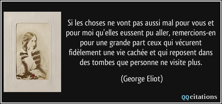 Si les choses ne vont pas aussi mal pour vous et pour moi qu'elles eussent pu aller, remercions-en pour une grande part ceux qui vécurent fidèlement une vie cachée et qui reposent dans des tombes que personne ne visite plus.  - George Eliot