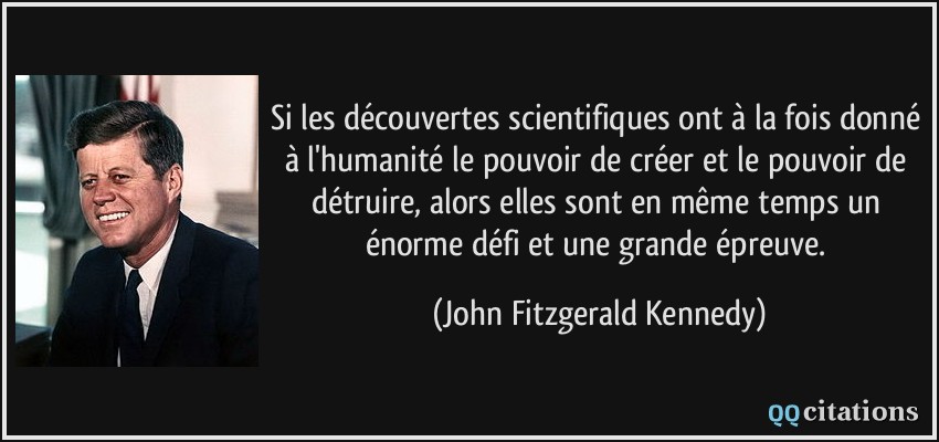 Si les découvertes scientifiques ont à la fois donné à l'humanité le pouvoir de créer et le pouvoir de détruire, alors elles sont en même temps un énorme défi et une grande épreuve.  - John Fitzgerald Kennedy