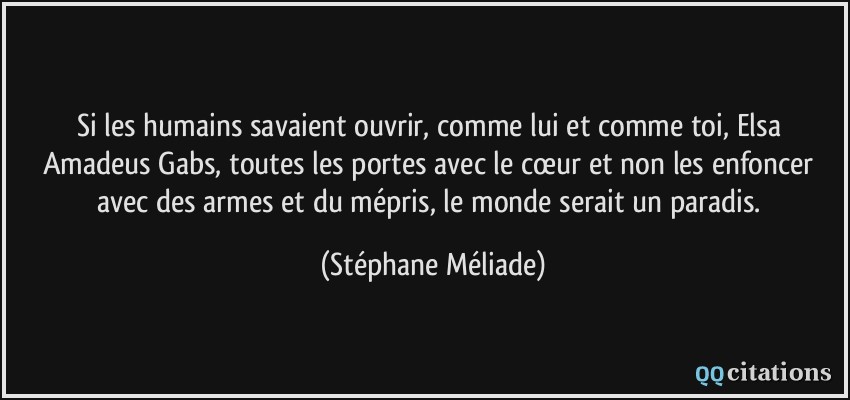 Si les humains savaient ouvrir, comme lui et comme toi, Elsa Amadeus Gabs, toutes les portes avec le cœur et non les enfoncer avec des armes et du mépris, le monde serait un paradis.  - Stéphane Méliade