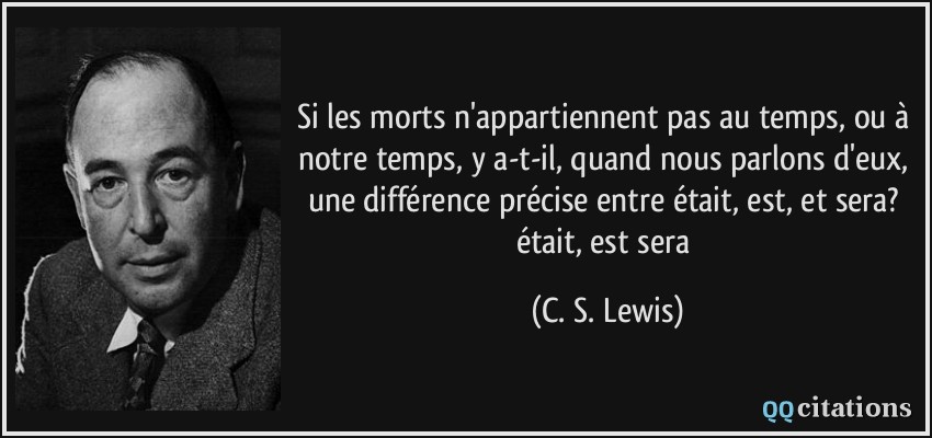 Si les morts n'appartiennent pas au temps, ou à notre temps, y a-t-il, quand nous parlons d'eux, une différence précise entre était, est, et sera? était, est sera  - C. S. Lewis