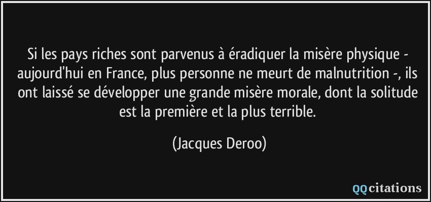 Si les pays riches sont parvenus à éradiquer la misère physique - aujourd'hui en France, plus personne ne meurt de malnutrition -, ils ont laissé se développer une grande misère morale, dont la solitude est la première et la plus terrible.  - Jacques Deroo
