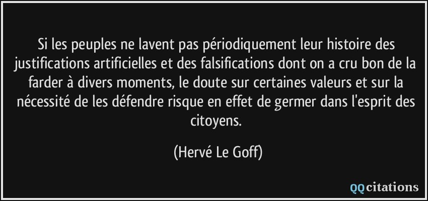 Si les peuples ne lavent pas périodiquement leur histoire des justifications artificielles et des falsifications dont on a cru bon de la farder à divers moments, le doute sur certaines valeurs et sur la nécessité de les défendre risque en effet de germer dans l'esprit des citoyens.  - Hervé Le Goff