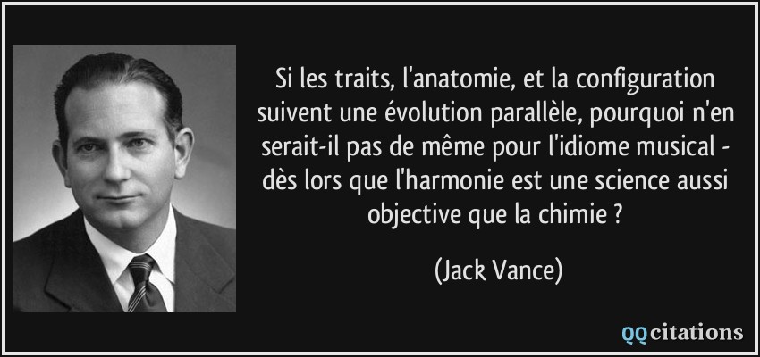 Si les traits, l'anatomie, et la configuration suivent une évolution parallèle, pourquoi n'en serait-il pas de même pour l'idiome musical - dès lors que l'harmonie est une science aussi objective que la chimie ?  - Jack Vance