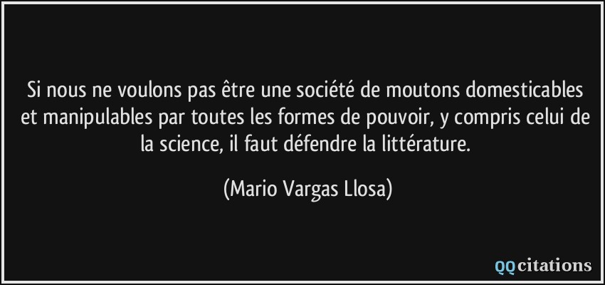 Si nous ne voulons pas être une société de moutons domesticables et manipulables par toutes les formes de pouvoir, y compris celui de la science, il faut défendre la littérature.  - Mario Vargas Llosa