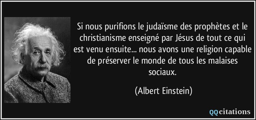 Si nous purifions le judaïsme des prophètes et le christianisme enseigné par Jésus de tout ce qui est venu ensuite... nous avons une religion capable de préserver le monde de tous les malaises sociaux.  - Albert Einstein