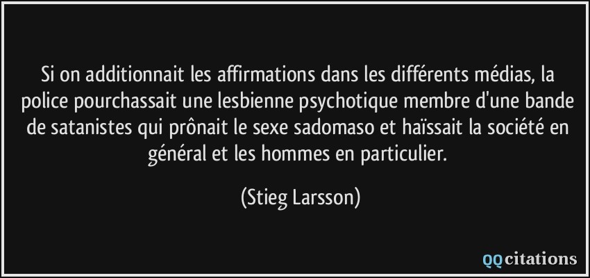 Si on additionnait les affirmations dans les différents médias, la police pourchassait une lesbienne psychotique membre d'une bande de satanistes qui prônait le sexe sadomaso et haïssait la société en général et les hommes en particulier.  - Stieg Larsson