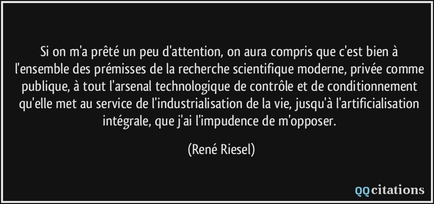 Si on m'a prêté un peu d'attention, on aura compris que c'est bien à l'ensemble des prémisses de la recherche scientifique moderne, privée comme publique, à tout l'arsenal technologique de contrôle et de conditionnement qu'elle met au service de l'industrialisation de la vie, jusqu'à l'artificialisation intégrale, que j'ai l'impudence de m'opposer.  - René Riesel