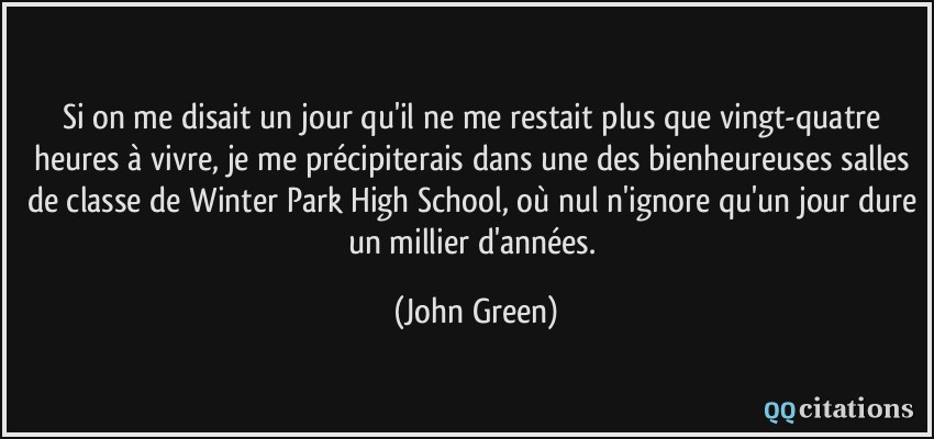 Si on me disait un jour qu'il ne me restait plus que vingt-quatre heures à vivre, je me précipiterais dans une des bienheureuses salles de classe de Winter Park High School, où nul n'ignore qu'un jour dure un millier d'années.  - John Green