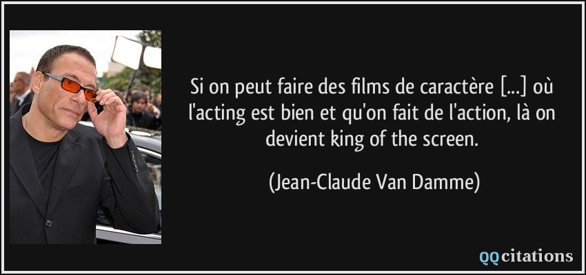 Si on peut faire des films de caractère [...] où l'acting est bien et qu'on fait de l'action, là on devient king of the screen.  - Jean-Claude Van Damme