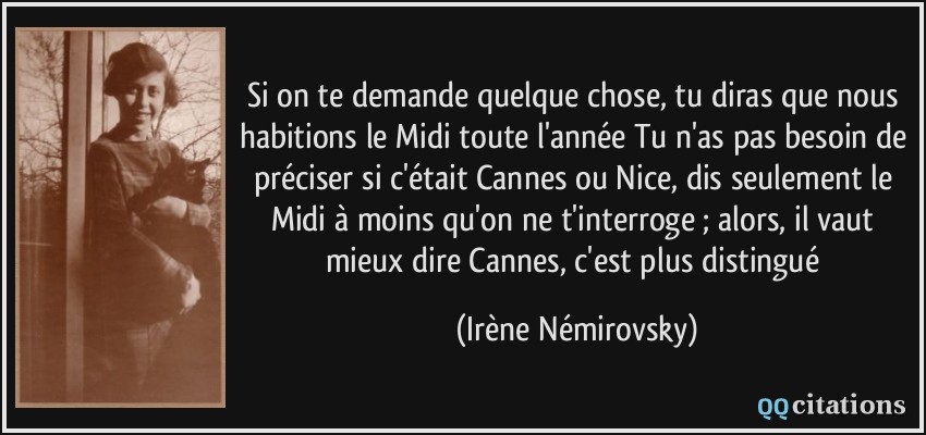 Si on te demande quelque chose, tu diras que nous habitions le Midi toute l'année Tu n'as pas besoin de préciser si c'était Cannes ou Nice, dis seulement le Midi à moins qu'on ne t'interroge ; alors, il vaut mieux dire Cannes, c'est plus distingué  - Irène Némirovsky