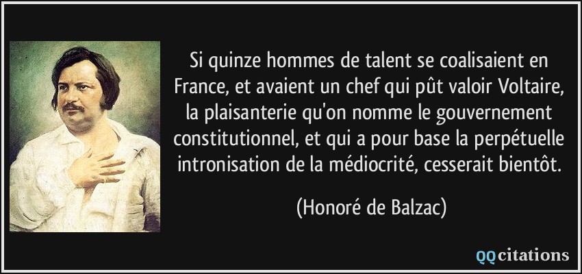 Si quinze hommes de talent se coalisaient en France, et avaient un chef qui pût valoir Voltaire, la plaisanterie qu'on nomme le gouvernement constitutionnel, et qui a pour base la perpétuelle intronisation de la médiocrité, cesserait bientôt.  - Honoré de Balzac
