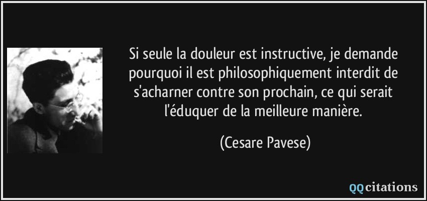 Si seule la douleur est instructive, je demande pourquoi il est philosophiquement interdit de s'acharner contre son prochain, ce qui serait l'éduquer de la meilleure manière.  - Cesare Pavese