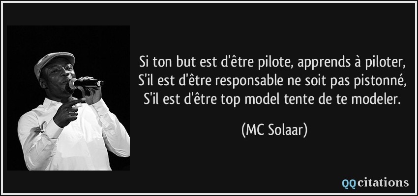 Si ton but est d'être pilote, apprends à piloter, S'il est d'être responsable ne soit pas pistonné, S'il est d'être top model tente de te modeler.  - MC Solaar
