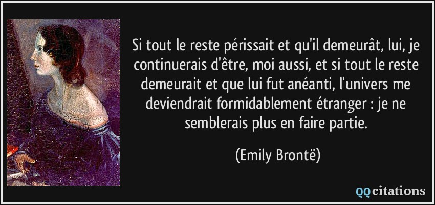 Si tout le reste périssait et qu'il demeurât, lui, je continuerais d'être, moi aussi, et si tout le reste demeurait et que lui fut anéanti, l'univers me deviendrait formidablement étranger : je ne semblerais plus en faire partie.  - Emily Brontë