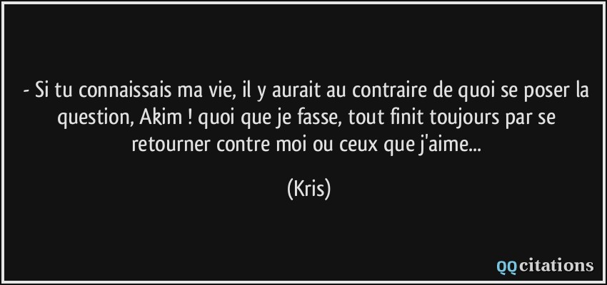 - Si tu connaissais ma vie, il y aurait au contraire de quoi se poser la question, Akim ! quoi que je fasse, tout finit toujours par se retourner contre moi ou ceux que j'aime...  - Kris