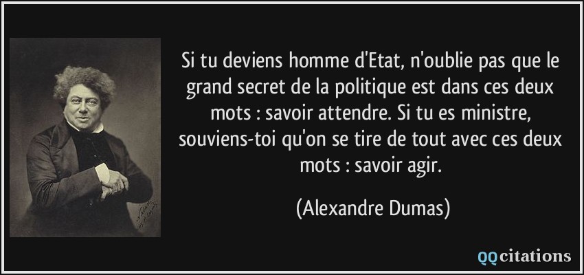 Si tu deviens homme d'Etat, n'oublie pas que le grand secret de la politique est dans ces deux mots : savoir attendre. Si tu es ministre, souviens-toi qu'on se tire de tout avec ces deux mots : savoir agir.  - Alexandre Dumas