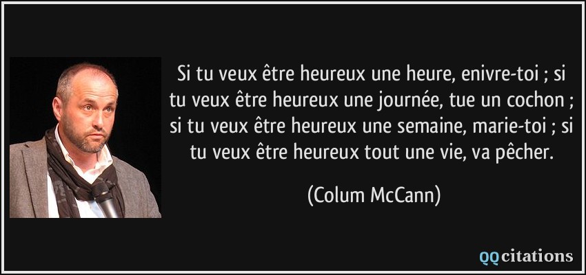 Si tu veux être heureux une heure, enivre-toi ; si tu veux être heureux une journée, tue un cochon ; si tu veux être heureux une semaine, marie-toi ; si tu veux être heureux tout une vie, va pêcher.  - Colum McCann