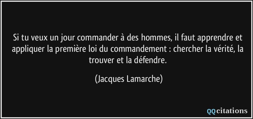 Si tu veux un jour commander à des hommes, il faut apprendre et appliquer la première loi du commandement : chercher la vérité, la trouver et la défendre.  - Jacques Lamarche
