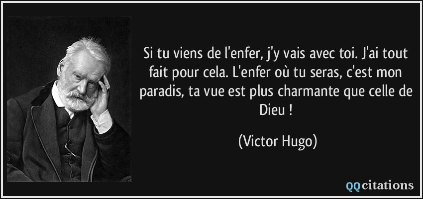 Si tu viens de l'enfer, j'y vais avec toi. J'ai tout fait pour cela. L'enfer où tu seras, c'est mon paradis, ta vue est plus charmante que celle de Dieu !  - Victor Hugo