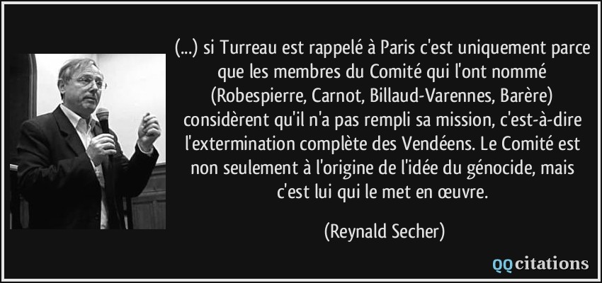 (...) si Turreau est rappelé à Paris c'est uniquement parce que les membres du Comité qui l'ont nommé (Robespierre, Carnot, Billaud-Varennes, Barère) considèrent qu'il n'a pas rempli sa mission, c'est-à-dire l'extermination complète des Vendéens. Le Comité est non seulement à l'origine de l'idée du génocide, mais c'est lui qui le met en œuvre.  - Reynald Secher