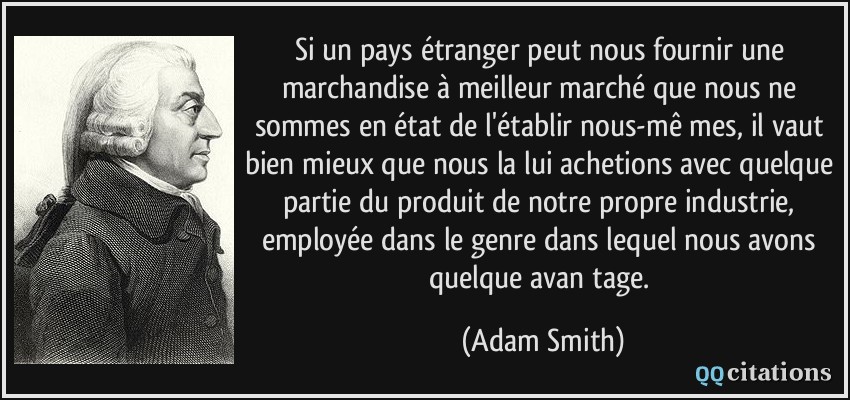 Si un pays étranger peut nous fournir une marchandise à meilleur marché que nous ne sommes en état de l'établir nous-mê­mes, il vaut bien mieux que nous la lui achetions avec quelque partie du produit de notre propre industrie, employée dans le genre dans lequel nous avons quelque avan­tage.  - Adam Smith