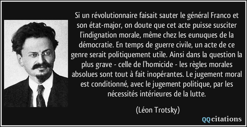 Si un révolutionnaire faisait sauter le général Franco et son état-major, on doute que cet acte puisse susciter l'indignation morale, même chez les eunuques de la démocratie. En temps de guerre civile, un acte de ce genre serait politiquement utile. Ainsi dans la question la plus grave - celle de l'homicide - les règles morales absolues sont tout à fait inopérantes. Le jugement moral est conditionné, avec le jugement politique, par les nécessités intérieures de la lutte.  - Léon Trotsky