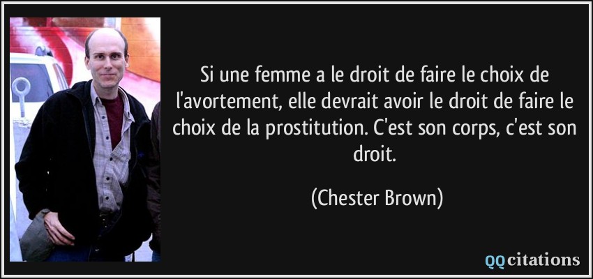 Si une femme a le droit de faire le choix de l'avortement, elle devrait avoir le droit de faire le choix de la prostitution. C'est son corps, c'est son droit.  - Chester Brown