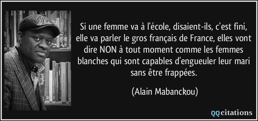 Si une femme va à l'école, disaient-ils, c'est fini, elle va parler le gros français de France, elles vont dire NON à tout moment comme les femmes blanches qui sont capables d'engueuler leur mari sans être frappées.  - Alain Mabanckou