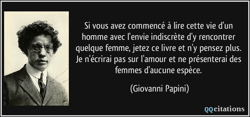 Si vous avez commencé à lire cette vie d'un homme avec l'envie indiscrète d'y rencontrer quelque femme, jetez ce livre et n'y pensez plus. Je n'écrirai pas sur l'amour et ne présenterai des femmes d'aucune espèce.  - Giovanni Papini