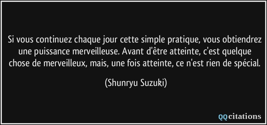 Si vous continuez chaque jour cette simple pratique, vous obtiendrez une puissance merveilleuse. Avant d'être atteinte, c'est quelque chose de merveilleux, mais, une fois atteinte, ce n'est rien de spécial.  - Shunryu Suzuki