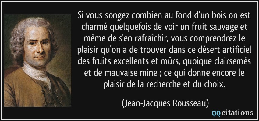 Si vous songez combien au fond d'un bois on est charmé quelquefois de voir un fruit sauvage et même de s'en rafraîchir, vous comprendrez le plaisir qu'on a de trouver dans ce désert artificiel des fruits excellents et mûrs, quoique clairsemés et de mauvaise mine ; ce qui donne encore le plaisir de la recherche et du choix.  - Jean-Jacques Rousseau