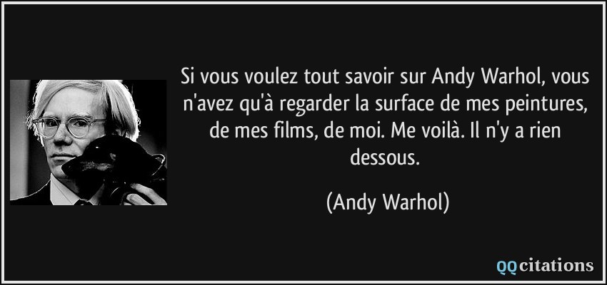 Si vous voulez tout savoir sur Andy Warhol, vous n'avez qu'à regarder la surface de mes peintures, de mes films, de moi. Me voilà. Il n'y a rien dessous.  - Andy Warhol