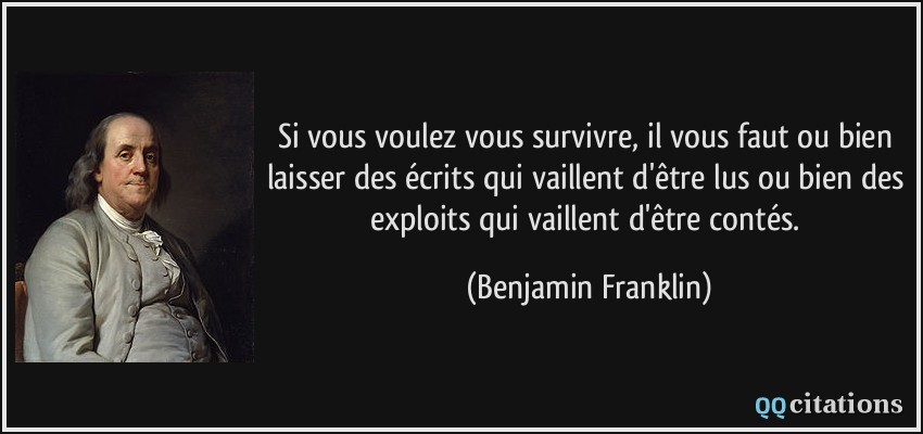 Si vous voulez vous survivre, il vous faut ou bien laisser des écrits qui vaillent d'être lus ou bien des exploits qui vaillent d'être contés.  - Benjamin Franklin