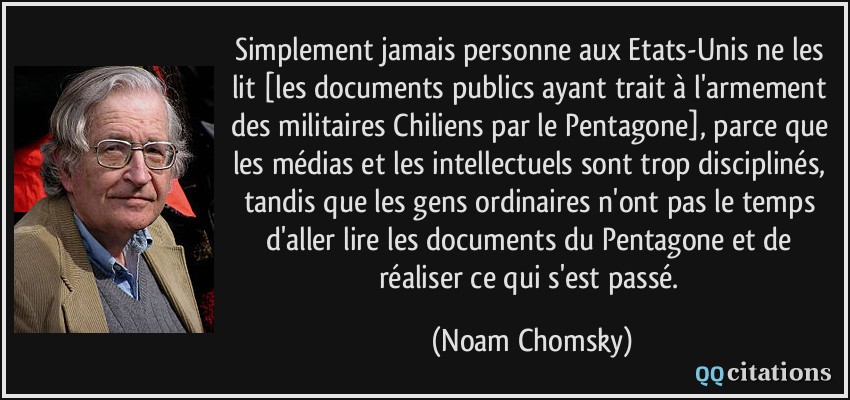 Simplement jamais personne aux Etats-Unis ne les lit [les documents publics ayant trait à l'armement des militaires Chiliens par le Pentagone], parce que les médias et les intellectuels sont trop disciplinés, tandis que les gens ordinaires n'ont pas le temps d'aller lire les documents du Pentagone et de réaliser ce qui s'est passé.  - Noam Chomsky