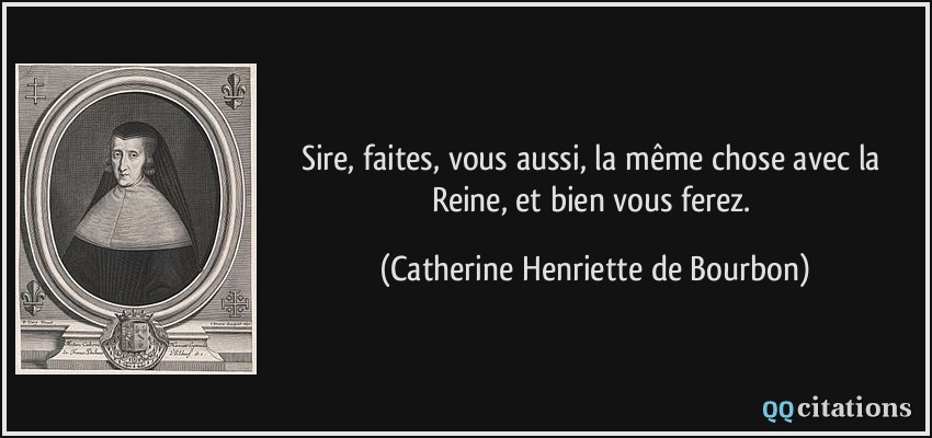 Sire, faites, vous aussi, la même chose avec la Reine, et bien vous ferez.  - Catherine Henriette de Bourbon