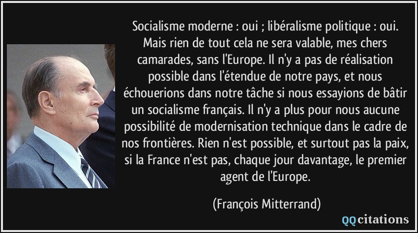 Socialisme moderne : oui ; libéralisme politique : oui. Mais rien de tout cela ne sera valable, mes chers camarades, sans l'Europe. Il n'y a pas de réalisation possible dans l'étendue de notre pays, et nous échouerions dans notre tâche si nous essayions de bâtir un socialisme français. Il n'y a plus pour nous aucune possibilité de modernisation technique dans le cadre de nos frontières. Rien n'est possible, et surtout pas la paix, si la France n'est pas, chaque jour davantage, le premier agent de l'Europe.  - François Mitterrand