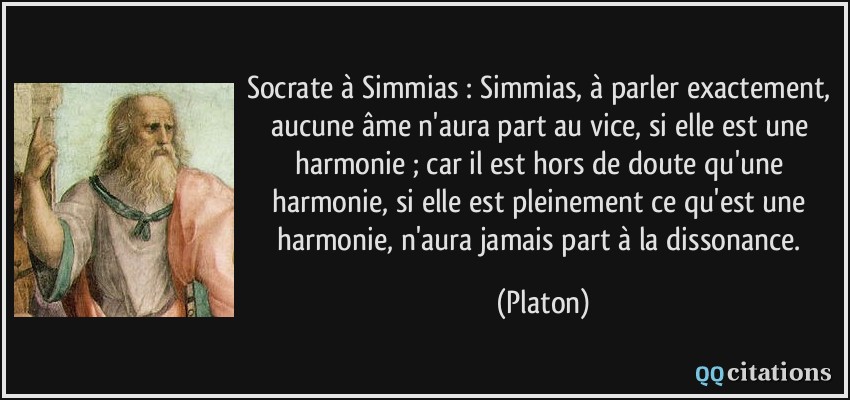 Socrate à Simmias : Simmias, à parler exactement, aucune âme n'aura part au vice, si elle est une harmonie ; car il est hors de doute qu'une harmonie, si elle est pleinement ce qu'est une harmonie, n'aura jamais part à la dissonance.  - Platon