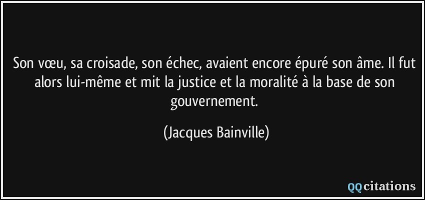 Son vœu, sa croisade, son échec, avaient encore épuré son âme. Il fut alors lui-même et mit la justice et la moralité à la base de son gouvernement.  - Jacques Bainville