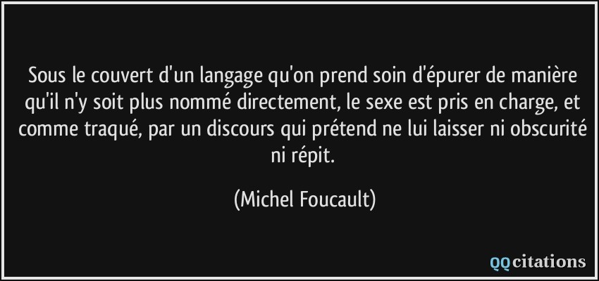 Sous le couvert d'un langage qu'on prend soin d'épurer de manière qu'il n'y soit plus nommé directement, le sexe est pris en charge, et comme traqué, par un discours qui prétend ne lui laisser ni obscurité ni répit.  - Michel Foucault