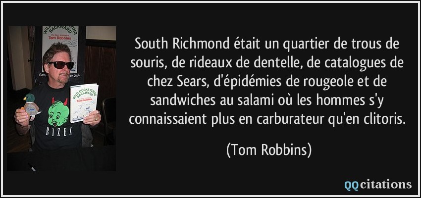South Richmond était un quartier de trous de souris, de rideaux de dentelle, de catalogues de chez Sears, d'épidémies de rougeole et de sandwiches au salami où les hommes s'y connaissaient plus en carburateur qu'en clitoris.  - Tom Robbins