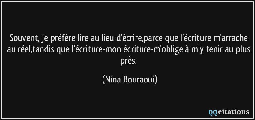 Souvent, je préfère lire au lieu d'écrire,parce que l'écriture m'arrache au réel,tandis que l'écriture-mon écriture-m'oblige à m'y tenir au plus près.  - Nina Bouraoui