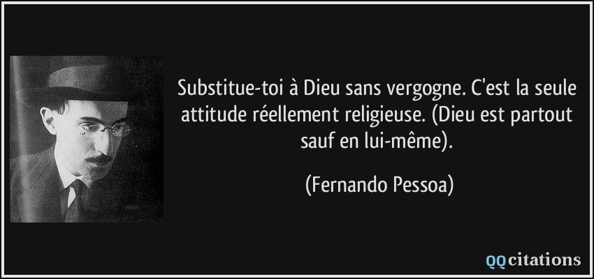 Substitue-toi à Dieu sans vergogne. C'est la seule attitude réellement religieuse. (Dieu est partout sauf en lui-même).  - Fernando Pessoa