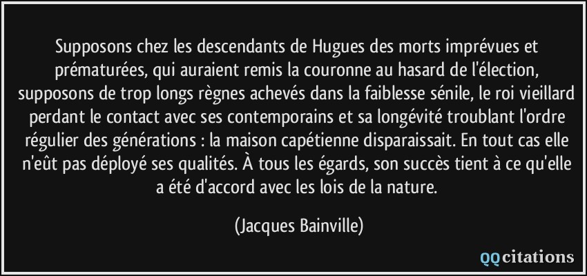 Supposons chez les descendants de Hugues des morts imprévues et prématurées, qui auraient remis la couronne au hasard de l'élection, supposons de trop longs règnes achevés dans la faiblesse sénile, le roi vieillard perdant le contact avec ses contemporains et sa longévité troublant l'ordre régulier des générations : la maison capétienne disparaissait. En tout cas elle n'eût pas déployé ses qualités. À tous les égards, son succès tient à ce qu'elle a été d'accord avec les lois de la nature.  - Jacques Bainville